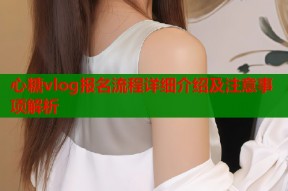 心糖vlog报名流程详细介绍及注意事项解析