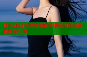 糖心vlog会员专享知乎精彩内容深度解析与分享