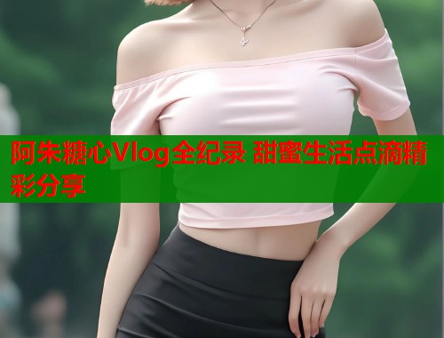 阿朱糖心Vlog全纪录 甜蜜生活点滴精彩分享  第1张