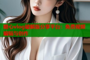 糖心vlog破解版分享平台：免费视频编辑与创作