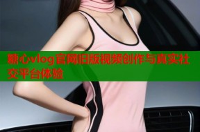 糖心vlog官网旧版视频创作与真实社交平台体验
