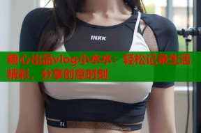 糖心出品vlog小水水：轻松记录生活精彩，分享创意时刻
