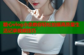 糖心vlog小余教你轻松拍摄高质量生活记录视频技巧