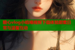 糖心vlog小晗喵视频下载体验甜蜜日常与温馨互动