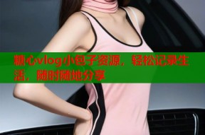 糖心vlog小包子资源，轻松记录生活，随时随地分享