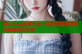 糖心vlog资源大全一站式获取高清原创视频轻松分享