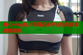 糖心vlog粉人专属记录平台轻松分享甜蜜瞬间
