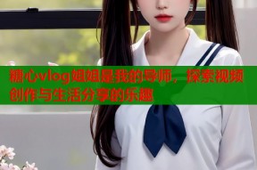 糖心vlog姐姐是我的导师，探索视频创作与生活分享的乐趣