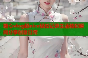 糖心vlog超nice轻松记录生活精彩瞬间分享创意日常