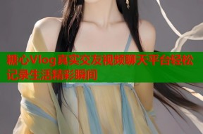 糖心Vlog真实交友视频聊天平台轻松记录生活精彩瞬间