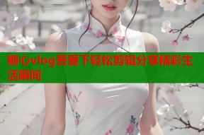 糖心vlog吾爱下轻松剪辑分享精彩生活瞬间