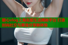 糖心vlog上海名媛生活揭秘平台 打造时尚社交与潮流分享新体验