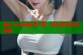 糖心vlog旧版本下载，轻松回味经典视频