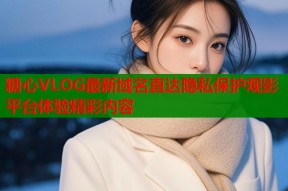糖心VLOG最新域名直达隐私保护观影平台体验精彩内容