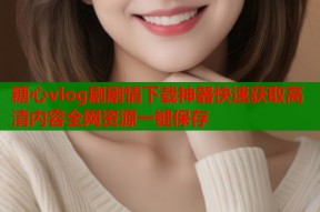 糖心vlog剧剧情下载神器快速获取高清内容全网资源一键保存