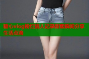 糖心vlog粉红情人记录甜蜜瞬间分享生活点滴