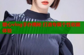 糖心vlog手办揭秘 打造专属个性收藏体验