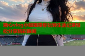 糖心vlog小姐姐带你玩转生活记录轻松分享精彩瞬间