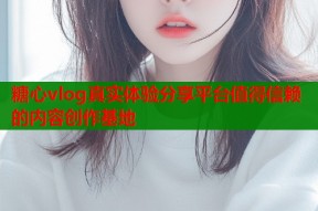 糖心vlog真实体验分享平台值得信赖的内容创作基地