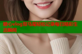 糖心vlog双马尾轻松记录每日精彩生活瞬间