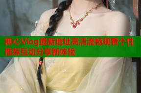 糖心Vlog最新地址高清流畅观看个性推荐互动分享新体验