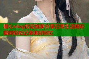糖心vlog校花独家分享日常生活精彩瞬间轻松记录美好回忆