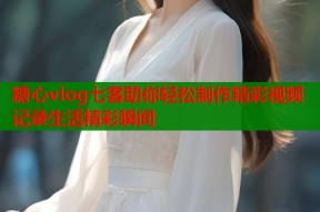 糖心vlog七客助你轻松制作精彩视频记录生活精彩瞬间