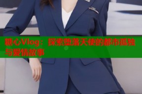 糖心Vlog：探索堕落天使的都市孤独与爱情故事