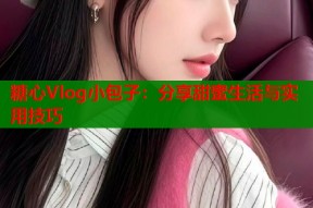 糖心Vlog小包子：分享甜蜜生活与实用技巧