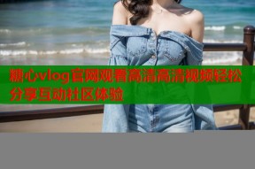 糖心vlog官网观看高清高清视频轻松分享互动社区体验