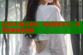 向然MV糖心原创：高清视频平台，尽享甜蜜视觉盛宴