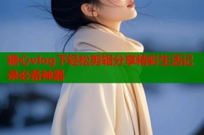 糖心vlog下轻松剪辑分享精彩生活记录必备神器