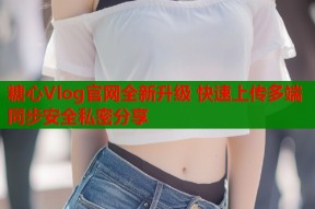 糖心Vlog官网全新升级 快速上传多端同步安全私密分享