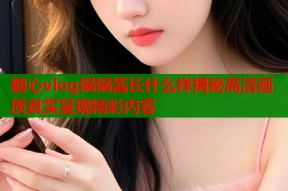 糖心vlog锅锅酱长什么样揭秘高清画质真实呈现精彩内容
