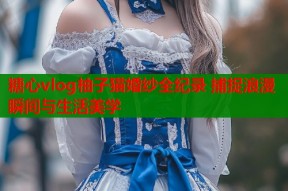 糖心vlog柚子猫婚纱全纪录 捕捉浪漫瞬间与生活美学