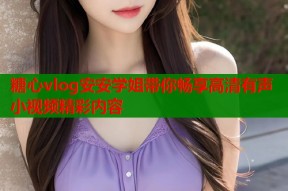 糖心vlog安安学姐带你畅享高清有声小视频精彩内容