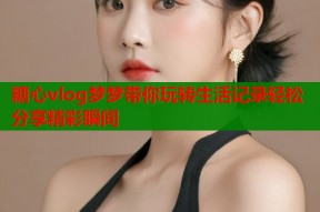 糖心vlog梦梦带你玩转生活记录轻松分享精彩瞬间
