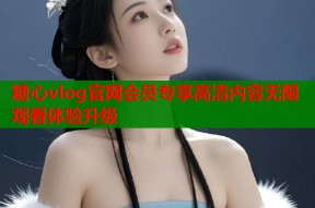 糖心vlog官网会员专享高清内容无限观看体验升级