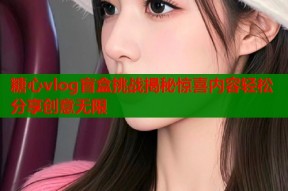 糖心vlog盲盒挑战揭秘惊喜内容轻松分享创意无限