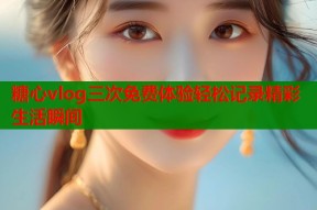 糖心vlog三次免费体验轻松记录精彩生活瞬间