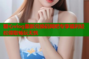 糖心vlog最新兑换码网吧专享福利轻松领取畅玩无忧