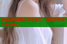唐伯虎校服高三学生糖心：探索文学与艺术的魅力