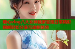 糖心vlog八大女神独家呈现日常精彩瞬间轻松分享互动新体验