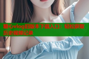 糖心vlog旧版本下载入口：轻松获取历史视频记录
