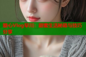 糖心Vlog早川：甜蜜生活秘籍与技巧分享