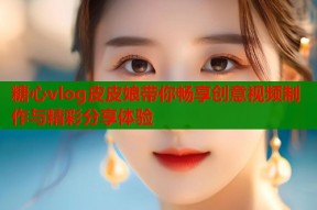 糖心vlog皮皮娘带你畅享创意视频制作与精彩分享体验