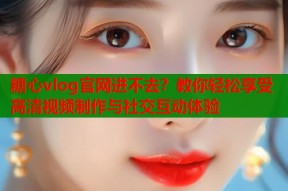 糖心vlog官网进不去？教你轻松享受高清视频制作与社交互动体验