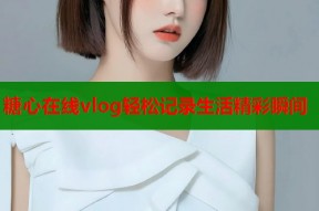 糖心在线vlog轻松记录生活精彩瞬间