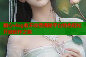 糖心vlog收不收费揭秘平台特色轻松开启创作之旅
