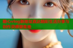 糖心vlog新地址直达精彩生活分享与创作灵感聚集地